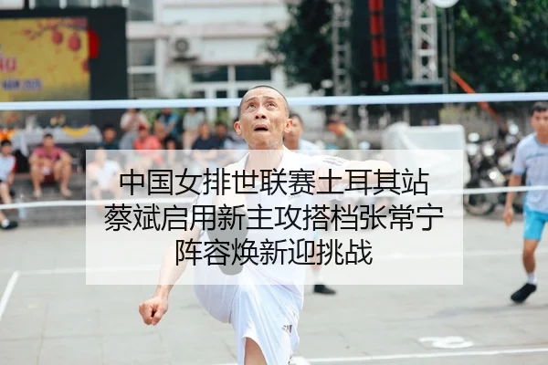 中国女排世联赛土耳其站 蔡斌启用新主攻搭档张常宁 阵容焕新迎挑战