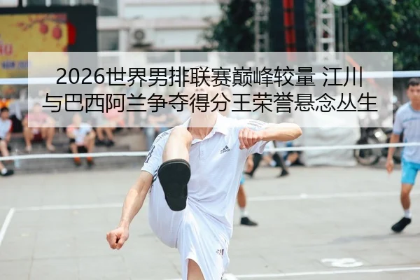2026世界男排联赛巅峰较量 江川与巴西阿兰争夺得分王荣誉悬念丛生 | yaxin